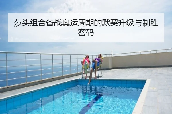 莎头组合备战奥运周期的默契升级与制胜密码