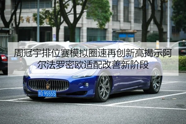 周冠宇排位赛模拟圈速再创新高揭示阿尔法罗密欧适配改善新阶段