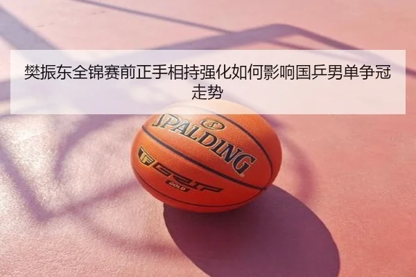 樊振东全锦赛前正手相持强化如何影响国乒男单争冠走势