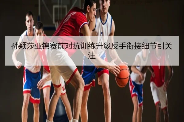 孙颖莎亚锦赛前对抗训练升级反手衔接细节引关注