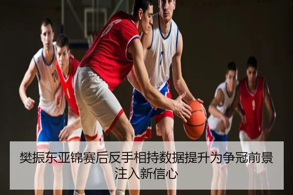樊振东亚锦赛后反手相持数据提升为争冠前景注入新信心