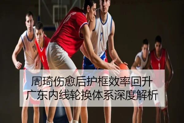 周琦伤愈后护框效率回升 广东内线轮换体系深度解析